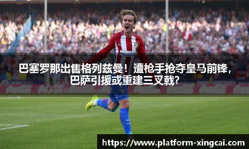 巴塞罗那出售格列兹曼！遭枪手抢夺皇马前锋，巴萨引援或重建三叉戟？